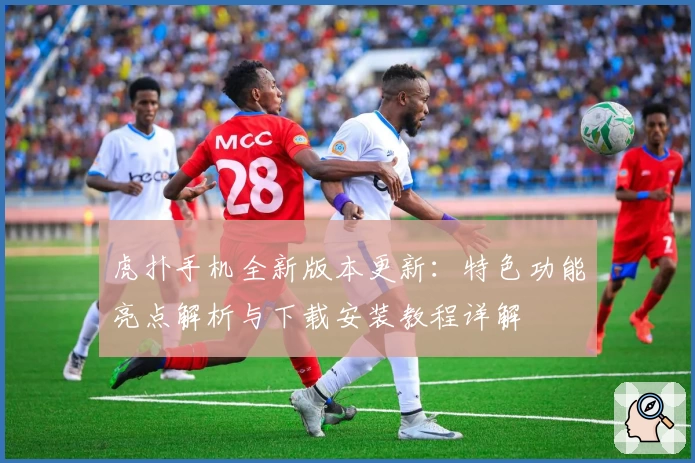 虎扑手机全新版本更新：特色功能亮点解析与下载安装教程详解