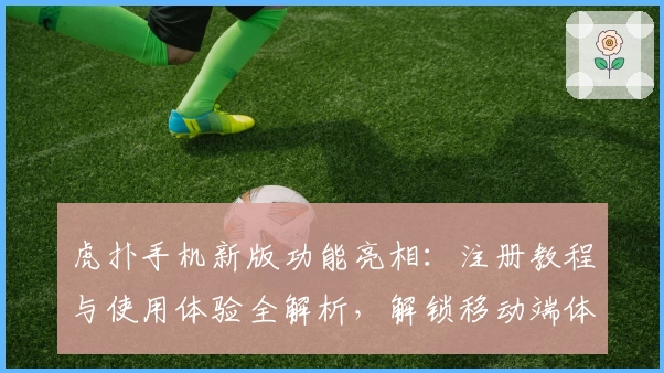 虎扑手机新版功能亮相：注册教程与使用体验全解析，解锁移动端体育社区全新体验
