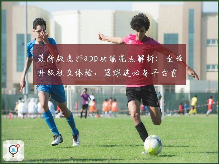 最新版虎扑app功能亮点解析：全面升级社交体验，篮球迷必备平台首选