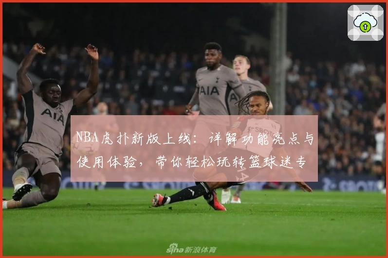 NBA虎扑新版上线：详解功能亮点与使用体验，带你轻松玩转篮球迷专属社区！
