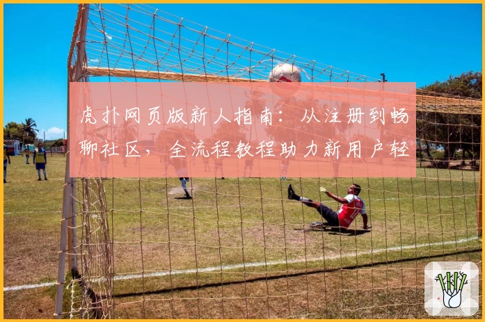 虎扑网页版新人指南：从注册到畅聊社区，全流程教程助力新用户轻松上手