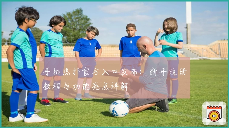 手机虎扑官方入口发布：新手注册教程与功能亮点详解