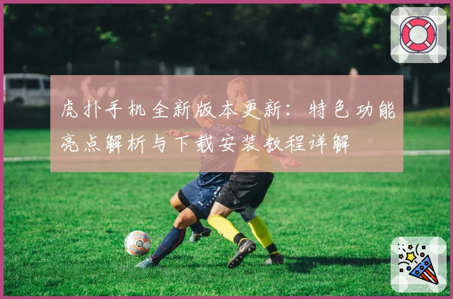 虎扑手机全新版本更新：特色功能亮点解析与下载安装教程详解