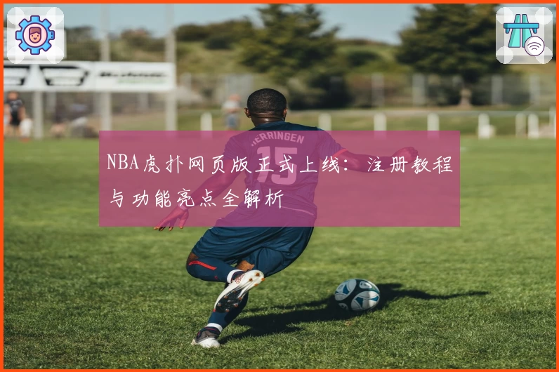 NBA虎扑网页版正式上线：注册教程与功能亮点全解析