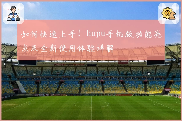 如何快速上手！hupu手机版功能亮点及全新使用体验详解