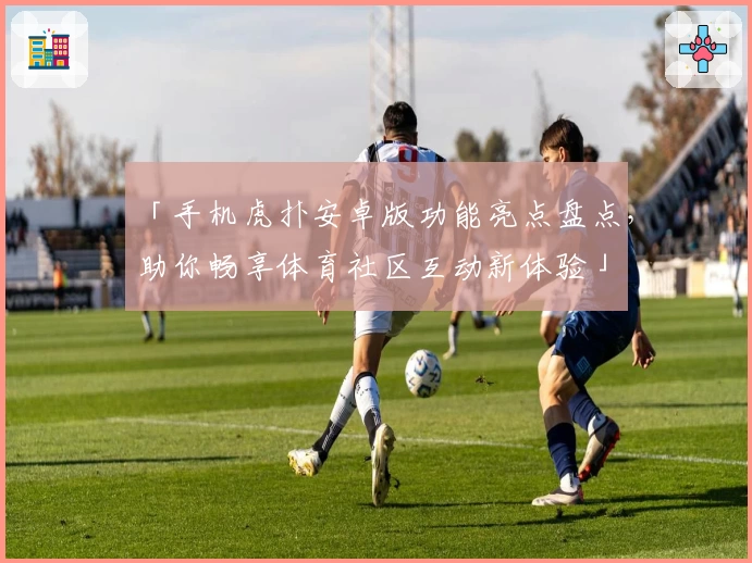 「手机虎扑安卓版功能亮点盘点，助你畅享体育社区互动新体验」
