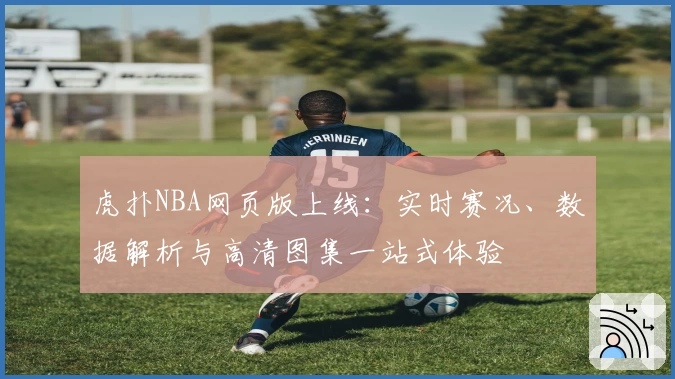 虎扑NBA网页版上线:实时赛况、数据解析与高清图集一站式体验