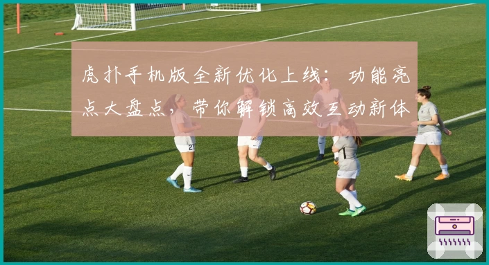 虎扑手机版全新优化上线：功能亮点大盘点，带你解锁高效互动新体验