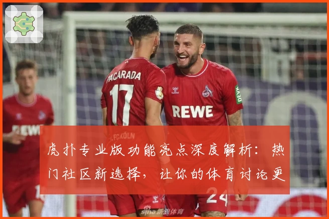 虎扑专业版功能亮点深度解析：热门社区新选择，让你的体育讨论更专业