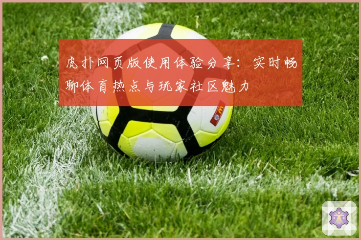 虎扑网页版使用体验分享：实时畅聊体育热点与玩家社区魅力