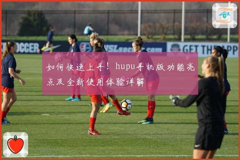 如何快速上手！hupu手机版功能亮点及全新使用体验详解