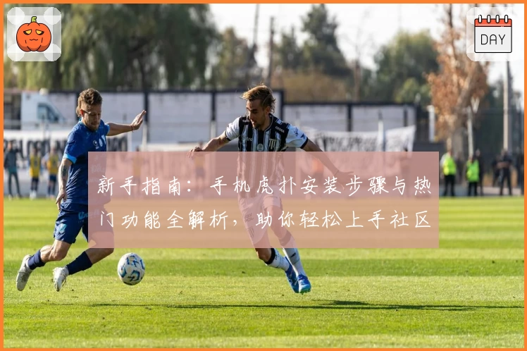 新手指南：手机虎扑安装步骤与热门功能全解析，助你轻松上手社区互动魅力