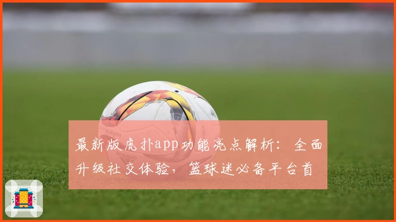 最新版虎扑app功能亮点解析：全面升级社交体验，篮球迷必备平台首选