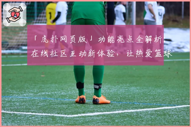 「虎扑网页版」功能亮点全解析：在线社区互动新体验，让热爱篮球与体育的你一键畅聊