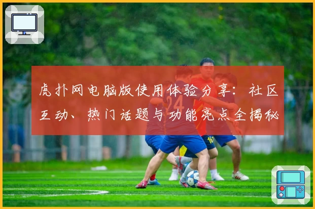 虎扑网电脑版使用体验分享：社区互动、热门话题与功能亮点全揭秘