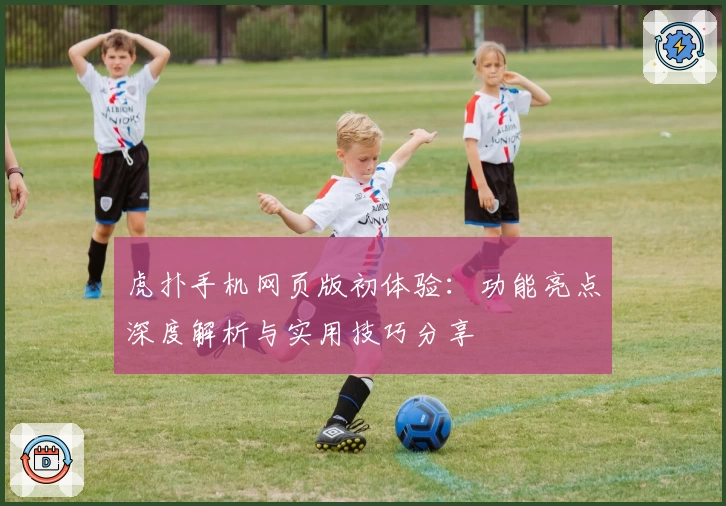 虎扑手机网页版初体验：功能亮点深度解析与实用技巧分享