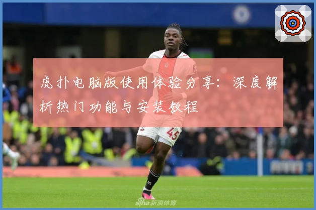 虎扑电脑版使用体验分享：深度解析热门功能与安装教程
