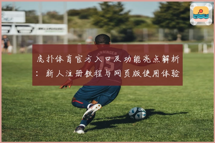 虎扑体育官方入口及功能亮点解析：新人注册教程与网页版使用体验全指南