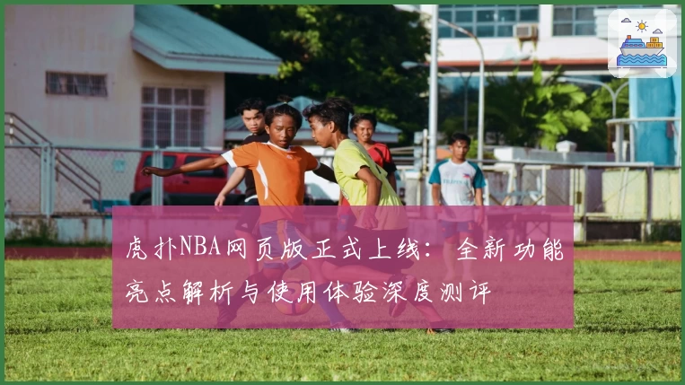 虎扑NBA网页版正式上线：全新功能亮点解析与使用体验深度测评