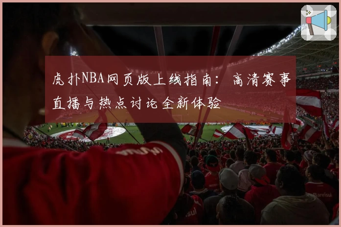 虎扑NBA网页版上线指南:高清赛事直播与热点讨论全新体验