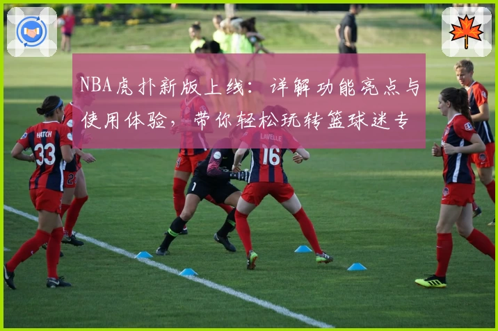 NBA虎扑新版上线：详解功能亮点与使用体验，带你轻松玩转篮球迷专属社区！