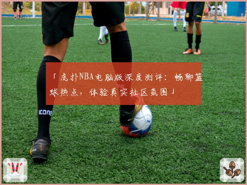 「虎扑NBA电脑版深度测评：畅聊篮球热点，体验真实社区氛围」