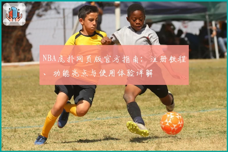 NBA虎扑网页版官方指南：注册教程、功能亮点与使用体验详解