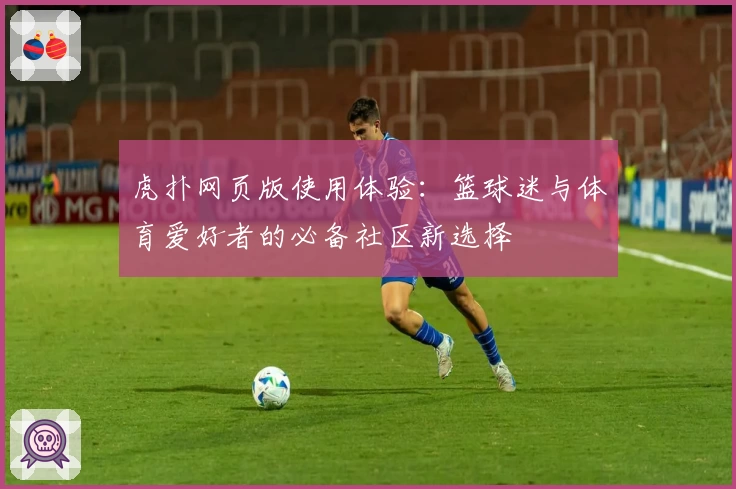 虎扑网页版使用体验：篮球迷与体育爱好者的必备社区新选择