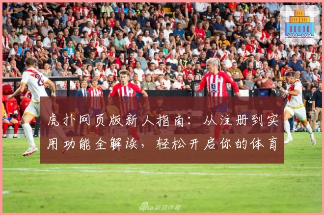 虎扑网页版新人指南：从注册到实用功能全解读，轻松开启你的体育社交之旅