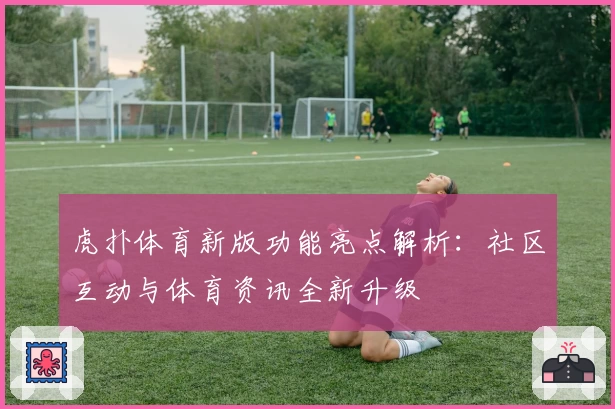 虎扑体育新版功能亮点解析：社区互动与体育资讯全新升级