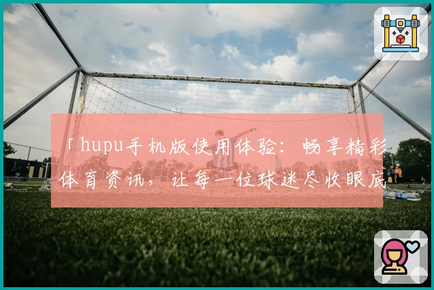 「hupu手机版使用体验:畅享精彩体育资讯,让每一位球迷尽收眼底」