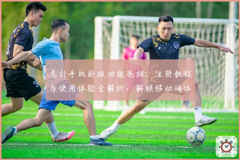 虎扑手机新版功能亮相：注册教程与使用体验全解析，解锁移动端体育社区全新体验