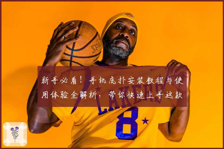 新手必看!手机虎扑安装教程与使用体验全解析,带你快速上手这款热门体育社区APP