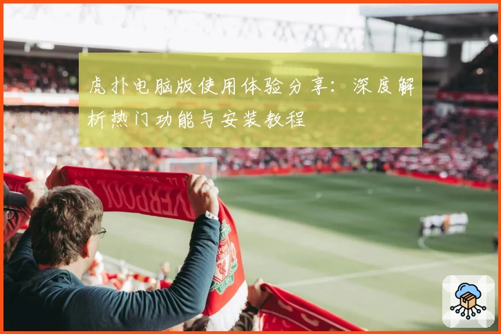 虎扑电脑版使用体验分享：深度解析热门功能与安装教程